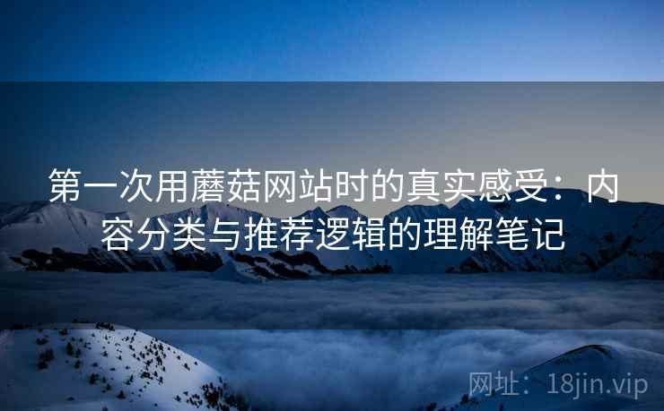 第一次用蘑菇网站时的真实感受:内容分类与推荐逻辑的理解笔记 第一次用蘑菇网站时的真实感受:内容分类与推荐逻辑的理解笔记