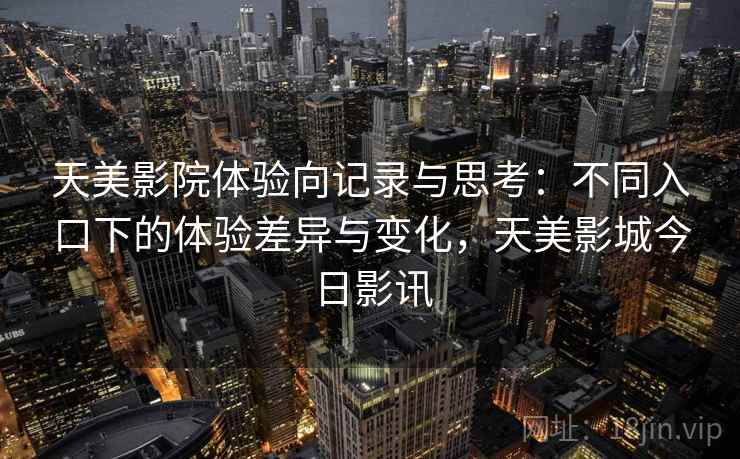 天美影院体验向记录与思考：不同入口下的体验差异与变化，天美影城今日影讯