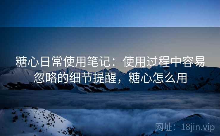 糖心日常使用笔记:使用过程中容易忽略的细节提醒,糖心怎么用 糖心日常使用笔记:使用过程中容易忽略的细节提醒,糖心怎么用