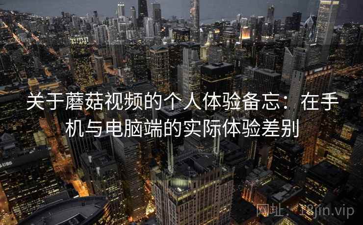 关于蘑菇视频的个人体验备忘：在手机与电脑端的实际体验差别