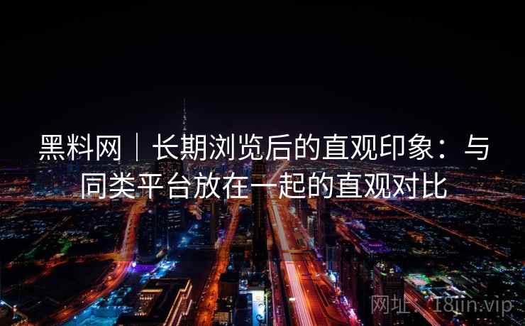 黑料网｜长期浏览后的直观印象：与同类平台放在一起的直观对比