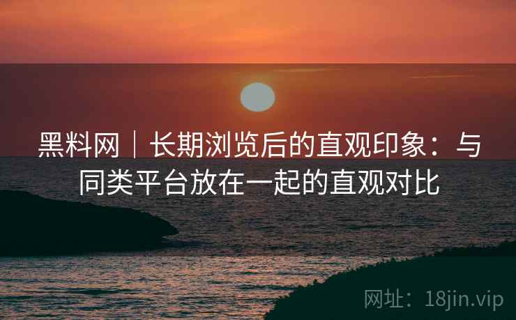 黑料网|长期浏览后的直观印象:与同类平台放在一起的直观对比 黑料网|长期浏览后的直观印象:与同类平台放在一起的直观对比