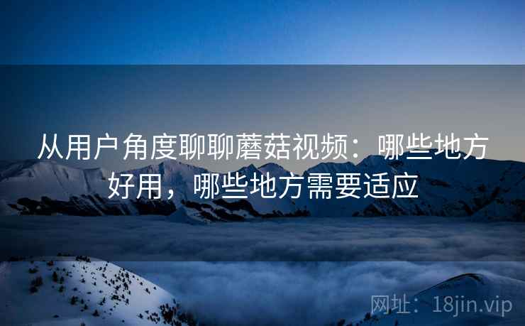 从用户角度聊聊蘑菇视频：哪些地方好用，哪些地方需要适应