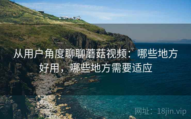 从用户角度聊聊蘑菇视频:哪些地方好用,哪些地方需要适应 从用户角度聊聊蘑菇视频:哪些地方好用,哪些地方需要适应