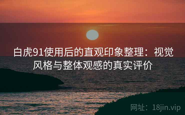 白虎91使用后的直观印象整理:视觉风格与整体观感的真实评价 白虎91使用后的直观印象整理:视觉风格与整体观感的真实评价