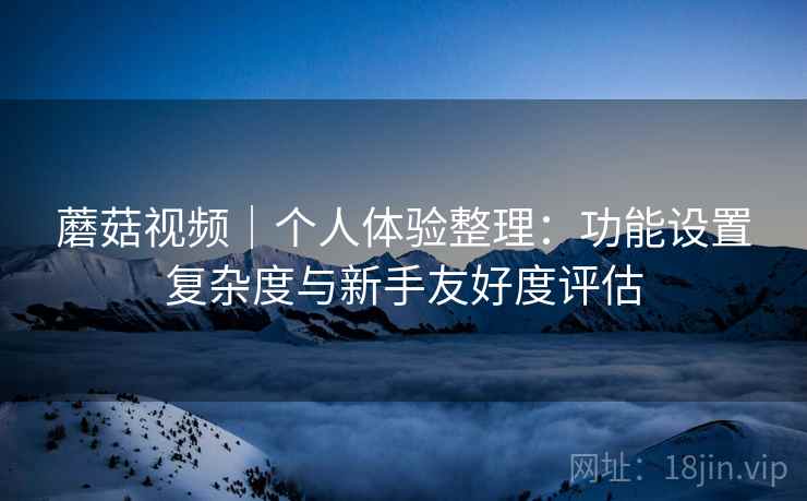 蘑菇视频｜个人体验整理：功能设置复杂度与新手友好度评估