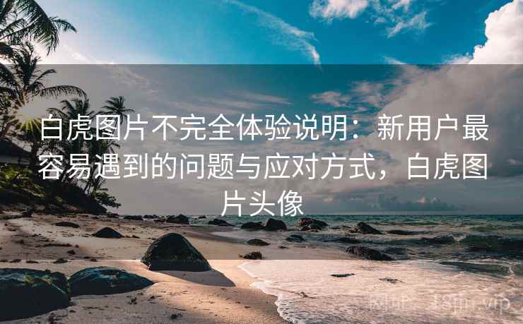 白虎图片不完全体验说明：新用户最容易遇到的问题与应对方式，白虎图片头像