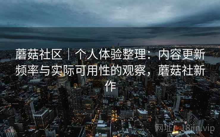 蘑菇社区｜个人体验整理：内容更新频率与实际可用性的观察，蘑菇社新作