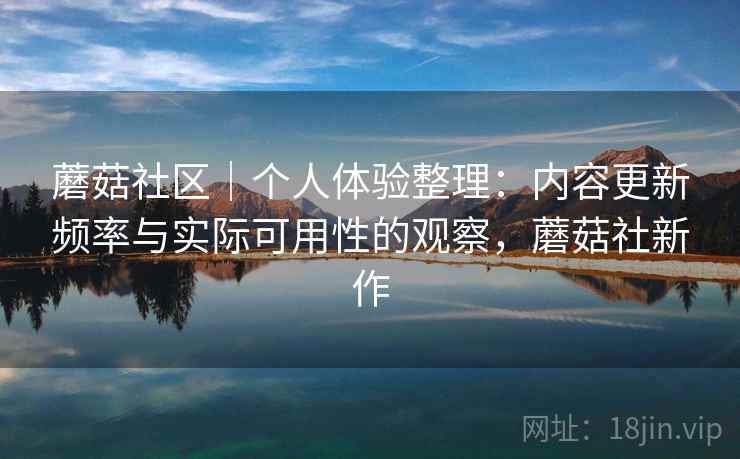 蘑菇社区｜个人体验整理：内容更新频率与实际可用性的观察，蘑菇社新作