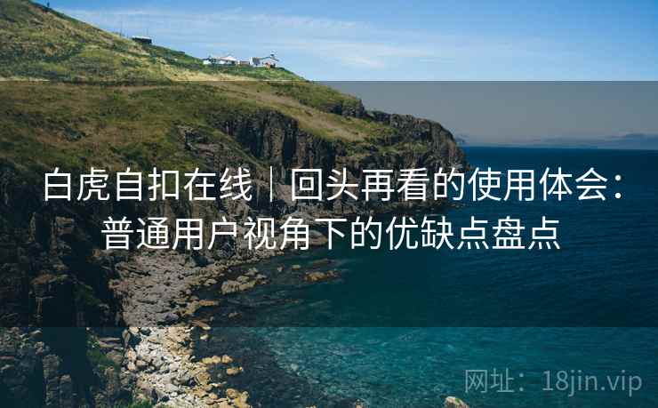 白虎自扣在线|回头再看的使用体会:普通用户视角下的优缺点盘点 白虎自扣在线|回头再看的使用体会:普通用户视角下的优缺点盘点