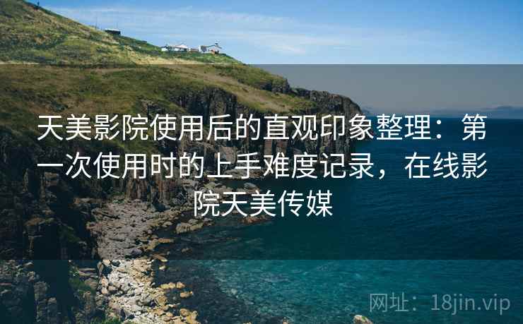 天美影院使用后的直观印象整理：第一次使用时的上手难度记录，在线影院天美传媒
