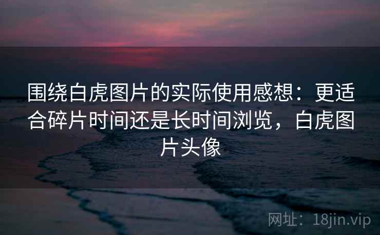 围绕白虎图片的实际使用感想：更适合碎片时间还是长时间浏览，白虎图片头像