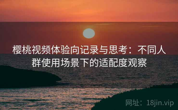 樱桃视频体验向记录与思考:不同人群使用场景下的适配度观察 樱桃视频体验向记录与思考:不同人群使用场景下的适配度观察