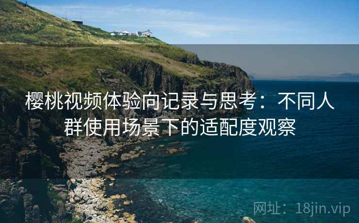 樱桃视频体验向记录与思考:不同人群使用场景下的适配度观察 樱桃视频体验向记录与思考:不同人群使用场景下的适配度观察