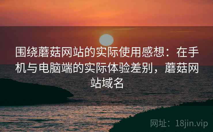 围绕蘑菇网站的实际使用感想:在手机与电脑端的实际体验差别,蘑菇网站域名 围绕蘑菇网站的实际使用感想:在手机与电脑端的实际体验差别,蘑菇网站域名