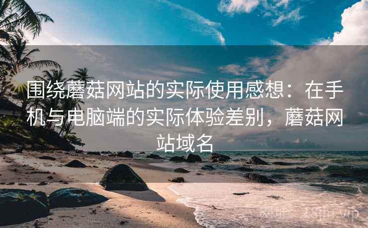 围绕蘑菇网站的实际使用感想:在手机与电脑端的实际体验差别,蘑菇网站域名 围绕蘑菇网站的实际使用感想:在手机与电脑端的实际体验差别,蘑菇网站域名