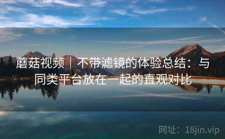 蘑菇视频|不带滤镜的体验总结:与同类平台放在一起的直观对比 蘑菇视频|不带滤镜的体验总结:与同类平台放在一起的直观对比